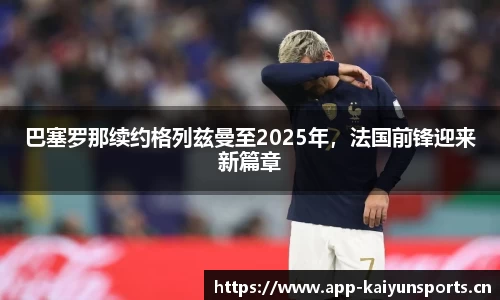 巴塞罗那续约格列兹曼至2025年，法国前锋迎来新篇章
